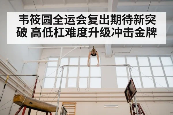 韦筱圆全运会复出期待新突破 高低杠难度升级冲击金牌