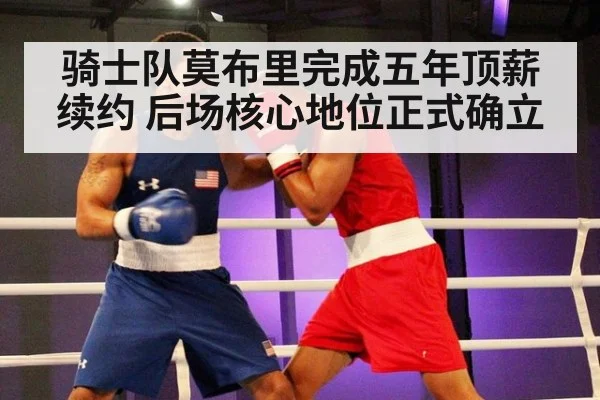 骑士队莫布里完成五年顶薪续约 后场核心地位正式确立